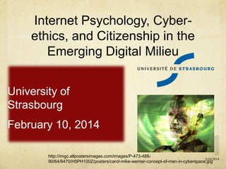 Internet Psychology, Cyberethics, and Citizenship in the
Emerging Digital Milieu
University of
Strasbourg
February 10, 2014
http://imgc.allpostersimages.com/images/P-473-4882/10/2014
90/64/6470/H5PH100Z/posters/carol-mike-werner-concept-of-man-in-cyberspace.jpg

 