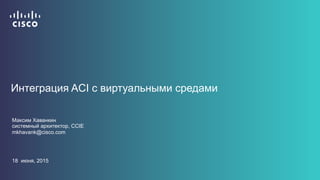 Интеграция ACI с виртуальными средами
Максим Хаванкин
системный архитектор, CCIE
mkhavank@cisco.com
18 июня, 2015
 