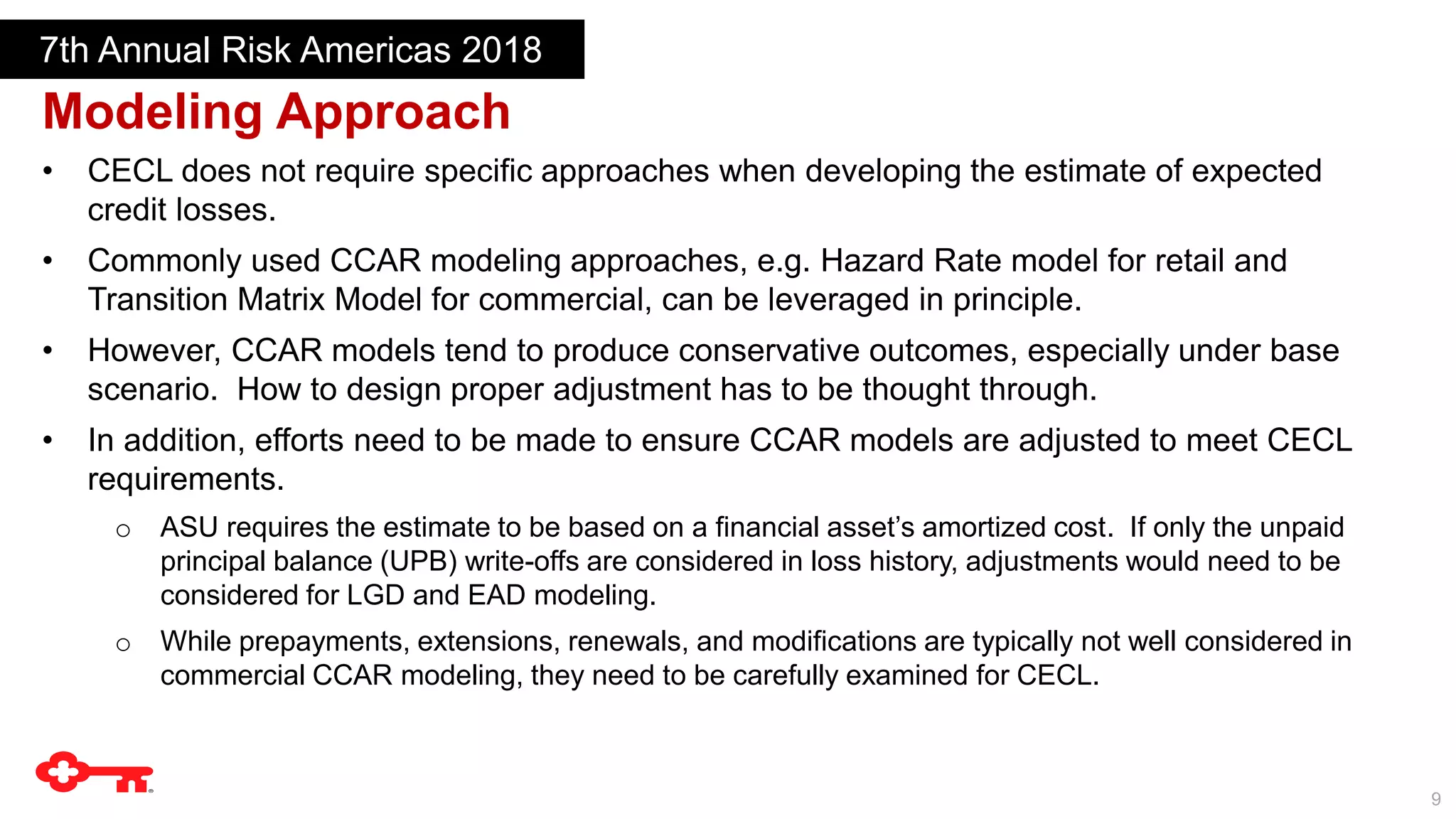 9
Modeling Approach
7th Annual Risk Americas 2018
• CECL does not require specific approaches when developing the estimate of expected
credit losses.
• Commonly used CCAR modeling approaches, e.g. Hazard Rate model for retail and
Transition Matrix Model for commercial, can be leveraged in principle.
• However, CCAR models tend to produce conservative outcomes, especially under base
scenario. How to design proper adjustment has to be thought through.
• In addition, efforts need to be made to ensure CCAR models are adjusted to meet CECL
requirements.
o ASU requires the estimate to be based on a financial asset’s amortized cost. If only the unpaid
principal balance (UPB) write-offs are considered in loss history, adjustments would need to be
considered for LGD and EAD modeling.
o While prepayments, extensions, renewals, and modifications are typically not well considered in
commercial CCAR modeling, they need to be carefully examined for CECL.
 