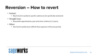 Reversion – How to revert
• Instant:
• May be hard to justify (to specific audiences), but specifically mentioned.
• Straight-Line:
• Reasonable approximation, past cycles bear evidence (1-2 years).
• Other:
• Also hard to justify (more difficult than expansion of forecast period).
 