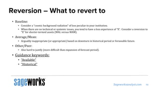 Reversion – What to revert to
• Baseline:
• Consider a “cosmic background radiation” of loss peculiar to your institution.
• When there are no technical or systemic issues, you tend to have a loss experience of “X”. Consider a reversion to
“X” for shorter-termed assets (WAL versus WAM).
• Average/Mean:
• Arguably inappropriate (or appropriate) based on downturn in historical period or forseeable future.
• Other/Peer:
• Also hard to justify (more difficult than expansion of forecast period).
• Guidance keywords:
• “Available”
• “Historical”
 