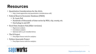 Resources
• Quantitative Considerations for the ALLL:
• http://web.sageworks.com/quantitative-considerations-alll/
• Federal Reserve Economic Database (FRED)
• St. Louis Fed
• Hundreds of thousands of time-series by MSA, city, county, etc.
• Excel plug-in and API
• Excel Data Analysis Pak (Older versions)
• Regression analysis
• Correlation analysis
• Optional add-in, pre-installed (free)
• The R Project
• Free/Open Source tools for analytics
• Python Anaconda Project
• Free/Open Source tools for analytics
 