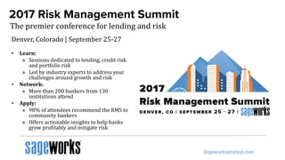 2017 Risk Management Summit
The premier conference for lending and risk
• Learn:
» Sessions dedicated to lending, credit risk
and portfolio risk
» Led by industry experts to address your
challenges around growth and risk
• Network:
» More than 200 bankers from 130
institutions attend
• Apply:
» 98% of attendees recommend the RMS to
community bankers
» Offers actionable insights to help banks
grow profitably and mitigate risk
Denver, Colorado | September 25-27
 