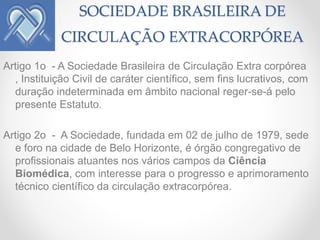 SOCIEDADE BRASILEIRA DE
             CIRCULAÇÃO EXTRACORPÓREA
Artigo 1o - A Sociedade Brasileira de Circulação Extra corpórea
  , Instituição Civil de caráter científico, sem fins lucrativos, com
  duração indeterminada em âmbito nacional reger-se-á pelo
  presente Estatuto.

Artigo 2o - A Sociedade, fundada em 02 de julho de 1979, sede
  e foro na cidade de Belo Horizonte, é órgão congregativo de
  profissionais atuantes nos vários campos da Ciência
  Biomédica, com interesse para o progresso e aprimoramento
  técnico científico da circulação extracorpórea.
 
