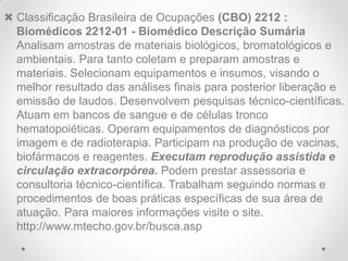  Classificação Brasileira de Ocupações (CBO) 2212 :
  Biomédicos 2212-01 - Biomédico Descrição Sumária
  Analisam amostras de materiais biológicos, bromatológicos e
  ambientais. Para tanto coletam e preparam amostras e
  materiais. Selecionam equipamentos e insumos, visando o
  melhor resultado das análises finais para posterior liberação e
  emissão de laudos. Desenvolvem pesquisas técnico-científicas.
  Atuam em bancos de sangue e de células tronco
  hematopoiéticas. Operam equipamentos de diagnósticos por
  imagem e de radioterapia. Participam na produção de vacinas,
  biofármacos e reagentes. Executam reprodução assistida e
  circulação extracorpórea. Podem prestar assessoria e
  consultoria técnico-científica. Trabalham seguindo normas e
  procedimentos de boas práticas específicas de sua área de
  atuação. Para maiores informações visite o site.
  http://www.mtecho.gov.br/busca.asp
 