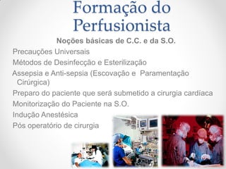 Formação do
                 Perfusionista
             Noções básicas de C.C. e da S.O.
Precauções Universais
Métodos de Desinfecção e Esterilização
Assepsia e Anti-sepsia (Escovação e Paramentação
  Cirúrgica)
Preparo do paciente que será submetido a cirurgia cardíaca
Monitorização do Paciente na S.O.
Indução Anestésica
Pós operatório de cirurgia                         cardíaca
 
