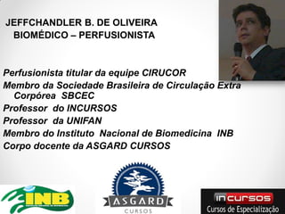 JEFFCHANDLER B. DE OLIVEIRA
 BIOMÉDICO – PERFUSIONISTA


Perfusionista titular da equipe CIRUCOR
Membro da Sociedade Brasileira de Circulação Extra
  Corpórea SBCEC
Professor do INCURSOS
Professor da UNIFAN
Membro do Instituto Nacional de Biomedicina INB
Corpo docente da ASGARD CURSOS
 