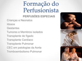 Formação do
          Perfusionista
             PERFUSÕES ESPECIAIS
Crianças e Neonatos
Idosos
Gestantes
Tumores e Membros isolados
Transplante de fígado
Transplante Cardíaco
Transplante Pulmonar
CEC em patologias da Aorta
Tromboembolismo Pulmonar
 