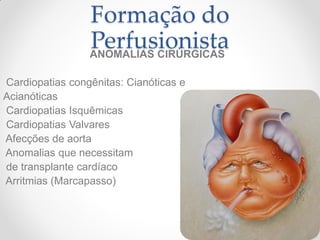 Formação do
                 Perfusionista
                 ANOMALIAS CIRÚRGICAS

Cardiopatias congênitas: Cianóticas e
Acianóticas
Cardiopatias Isquêmicas
Cardiopatias Valvares
Afecções de aorta
Anomalias que necessitam
de transplante cardíaco
Arritmias (Marcapasso)
 