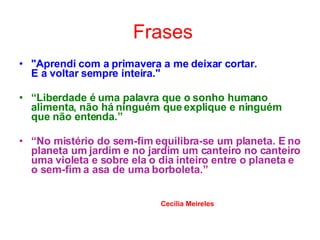Frases "Aprendi com a primavera a me deixar cortar.  E a voltar sempre inteira."   “ Liberdade é uma palavra que o sonho humano alimenta, não há ninguém que explique e ninguém que não entenda.” “ No mistério do sem-fim equilibra-se um planeta. E no planeta um jardim e no jardim um canteiro no canteiro uma violeta e sobre ela o dia inteiro entre o planeta e o sem-fim a asa de uma borboleta.” Cecília Meireles 