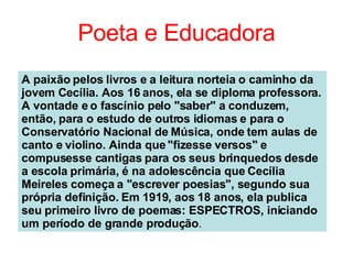 Poeta e Educadora A paixão pelos livros e a leitura norteia o caminho da jovem Cecília. Aos 16 anos, ela se diploma professora. A vontade e o fascínio pelo "saber" a conduzem, então, para o estudo de outros idiomas e para o Conservatório Nacional de Música, onde tem aulas de canto e violino. Ainda que "fizesse versos" e compusesse cantigas para os seus brinquedos desde a escola primária, é na adolescência que Cecília Meireles começa a "escrever poesias", segundo sua própria definição. Em 1919, aos 18 anos, ela publica seu primeiro livro de poemas: ESPECTROS, iniciando um período de grande produção .   