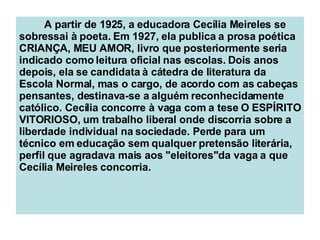 A partir de 1925, a educadora Cecília Meireles se sobressai à poeta. Em 1927, ela publica a prosa poética CRIANÇA, MEU AMOR, livro que posteriormente seria indicado como leitura oficial nas escolas. Dois anos depois, ela se candidata à cátedra de literatura da Escola Normal, mas o cargo, de acordo com as cabeças pensantes, destinava-se a alguém reconhecidamente católico. Cecília concorre à vaga com a tese O ESPÍRITO VITORIOSO, um trabalho liberal onde discorria sobre a liberdade individual na sociedade. Perde para um técnico em educação sem qualquer pretensão literária, perfil que agradava mais aos "eleitores"da vaga a que Cecília Meireles concorria. 