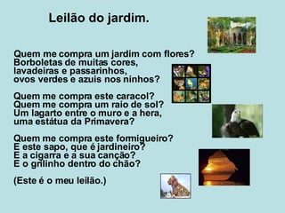 Leilão do jardim. Quem me compra um jardim com flores? Borboletas de muitas cores, lavadeiras e passarinhos, ovos verdes e azuis nos ninhos? Quem me compra este caracol? Quem me compra um raio de sol? Um lagarto entre o muro e a hera, uma estátua da Primavera? Quem me compra este formigueiro? E este sapo, que é jardineiro? E a cigarra e a sua canção? E o grilinho dentro do chão? (Este é o meu leilão.)   