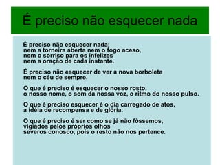 É preciso não esquecer nada É preciso não esquecer nada: nem a torneira aberta nem o fogo aceso, nem o sorriso para os infelizes nem a oração de cada instante. É preciso não esquecer de ver a nova borboleta nem o céu de sempre. O que é preciso é esquecer o nosso rosto, o nosso nome, o som da nossa voz, o ritmo do nosso pulso. O que é preciso esquecer é o dia carregado de atos, a idéia de recompensa e de glória. O que é preciso é ser como se já não fôssemos, vigiados pelos próprios olhos severos conosco, pois o resto não nos pertence.   