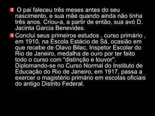   O pai faleceu três meses antes do seu nascimento, e sua mãe quando ainda não tinha três anos. Criou-a, a partir de então, sua avó D. Jacinta Garcia Benevides.  Conclui seus primeiros estudos , curso primário , em 1910, na Escola Estácio de Sá, ocasião em que recebe de Olavo Bilac, Inspetor Escolar do Rio de Janeiro, medalha de ouro por ter feito todo o curso com "distinção e louvor". Diplomando-se no Curso Normal do Instituto de Educação do Rio de Janeiro, em 1917, passa a exercer o magistério primário em escolas oficiais do antigo Distrito Federal. 