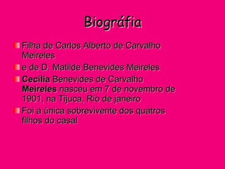 Biográfia Filha de Carlos Alberto de Carvalho Meireles  e de D. Matilde Benevides Meireles  Cecília  Benevides de Carvalho  Meireles  nasceu em 7 de novembro de 1901, na Tijuca, Rio de janeiro Foi a única sobrevivente dos quatros filhos do casal  