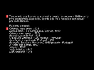 Tendo feito aos 9 anos sua primeira poesia, estreou em 1919 com o livro de poemas  Espectros , escrito aos 16 e recebido com louvor por João Ribeiro. Publicou a seguir: Criança, meu amor, 1923 Nunca mais... e Poemas dos Poemas, 1923 Criança meu amor..., 1924 Baladas para El-Rei, 1925 O Espírito Vitorioso, 1929 (ensaio - Portugal) Saudação à menina de Portugal, 1930 Batuque, Samba e Macumba, 1935 (ensaio - Portugal) A Festa das Letras, 1937 Viagem, 1939 Vaga Música, 1942 Mar Absoluto, 1945 