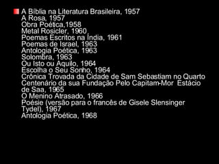 A Bíblia na Literatura Brasileira, 1957 A Rosa, 1957 Obra Poética,1958 Metal Rosicler, 1960 Poemas Escritos na Índia, 1961 Poemas de Israel, 1963 Antologia Poética, 1963 Solombra, 1963 Ou Isto ou Aquilo, 1964 Escolha o Seu Sonho, 1964 Crônica Trovada da Cidade de Sam Sebastiam no Quarto Centenário da sua Fundação Pelo Capitam-Mor  Estácio de Saa, 1965 O Menino Atrasado, 1966 Poésie (versão para o francês de Gisele Slensinger Tydel), 1967 Antologia Poética, 1968   