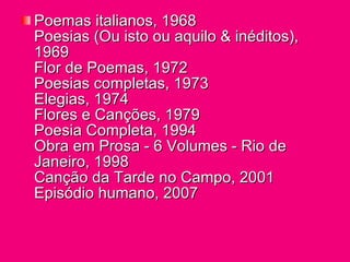 Poemas italianos, 1968 Poesias (Ou isto ou aquilo & inéditos), 1969 Flor de Poemas, 1972 Poesias completas, 1973 Elegias, 1974 Flores e Canções, 1979 Poesia Completa, 1994 Obra em Prosa - 6 Volumes - Rio de Janeiro, 1998 Canção da Tarde no Campo, 2001 Episódio humano, 2007 