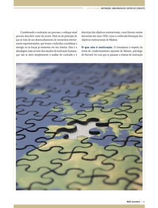 FATOR HUMANO: MOTIVAÇÃO: UMA VIAGEM AO CENTRO DO CONCEITO 
©RAE executivo • 65 
Considerando a motivação um processo, o enfoque atual 
procura descobrir como ela ocorre. Parte-se do princípio de 
que se trata de um desencadeamento de momentos interior-mente 
experimentados, que levam o indivíduo a mobilizar a 
sinergia ou as forças já existentes em seu interior. Essa é a 
abordagem mais recente dos estudos da motivação humana, 
que não se atêm simplesmente à análise do conteúdo e à 
descrição dos objetivos motivacionais, como fizeram muitas 
das teorias dos anos 1950, como a conhecida hierarquia dos 
objetivos motivacionais de Maslow. 
O que não é motivação. O entusiasmo a respeito da 
teoria do condicionamento operante de Skinner, psicólogo 
de Harvard, fez com que se passasse a chamar de motivação 
 