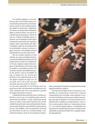 FATOR HUMANO: MOTIVAÇÃO: UMA VIAGEM AO CENTRO DO CONCEITO 
©RAE executivo • 67 
Um indivíduo engajado em uma ativi-dade 
que para ele faz sentido espera ser re-compensado 
quando percebe que está fazen-do 
jus ao prazer de uma reputação positiva. 
Isso significa reconhecimento, independên-cia 
e acesso a um mundo melhor. Diretamente 
ligado ao potencial criativo, esse tipo de ne-cessidade 
possui vida própria no interior de 
cada um. O desejo de trabalhar passa a re-presentar 
uma necessidade de ordem afetiva 
continuamente alimentada pelo imperativo 
daqueles valores representados pelo objeti-vo 
almejado. A partir de uma perspectiva de 
tal profundidade, podemos reconhecer o 
papel crucial que as necessidades interiores 
desempenham no processo motivacional. 
Não são os fatores existentes no meio 
ambiente que criam necessidades interiores, 
mas essas necessidades que destacam do meio 
aqueles fatores que lhes são complementa-res. 
Por isso, ninguém consegue motivar nin-guém. 
O administrador é tão-somente capaz 
de satisfazer as necessidades presentes. Por 
outro lado, ele pode contra satisfazê-las quan-do 
não percebe o tipo de necessidade em 
jogo, ou quando não tem recursos para 
atendê-las. Como ressalta Herzberg, “se você 
tiver alguém ocupando um cargo, use-o. Se 
não puder usá-lo, livre-se dele, quer pela 
automação quer pela escolha de outra pes-soa 
com menor capacidade. Se você não puder usá-lo nem 
puder livrar-se dele, está enfrentando um problema de moti-vação”. 
Entenda-se aqui “usar” como aproveitar o potencial 
da energia motivacional de cada um. 
A administração desse potencial interior é bastante pro-blemática, 
uma vez que as necessidades podem estar dor-mentes 
dentro do indivíduo – ou seja, é possível que nem ele 
mesmo as conheça. Outro aspecto relevante acerca da difi-culdade 
desse tipo de ação é que os administradores freqüen-temente 
podem projetar em seus liderados as motivações que 
são suas. Para trabalhar a favor do potencial de motivação 
que existe dentro de cada um, é necessário abordar o com-portamento 
humano a partir de uma perspectiva mais pro-funda, 
uma perspectiva baseada em pesquisas desenvolvidas 
segundo parâmetros científicos. 
Como decorrência lógica do fato de aceitarmos a com-plexidade 
do comportamento motivacional, acabamos 
compreendendo que seria difícil, senão impossível, encon-trar 
a fórmula ideal para motivar pessoas. Aqueles que perse-guem 
esse tipo de resultado em curto prazo devem ser con-siderados 
fortes candidatos ao desapontamento. Como to-dos 
os outros assuntos relativos ao comportamento huma-no, 
o da motivação guarda sutilezas e complexidades que 
não podem ser menosprezadas. Esse parece constituir o prin-cipal 
desafio ao qual poucos líderes têm conseguido respon-der 
adequadamente. 
