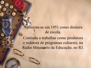 Aposenta-se em 1951 como diretora
              de escola.
Continua a trabalhar como produtora
e redatora de programas culturais, na
Rádio Ministério da Educação, no RJ.
 