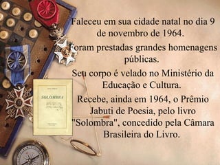 Faleceu em sua cidade natal no dia 9
       de novembro de 1964.
Foram prestadas grandes homenagens
              públicas.
 Seu corpo é velado no Ministério da
        Educação e Cultura.
  Recebe, ainda em 1964, o Prêmio
     Jabuti de Poesia, pelo livro
 "Solombra", concedido pela Câmara
        Brasileira do Livro.
 