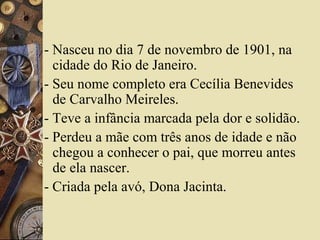 - Nasceu no dia 7 de novembro de 1901, na
  cidade do Rio de Janeiro.
- Seu nome completo era Cecília Benevides
  de Carvalho Meireles.
- Teve a infância marcada pela dor e solidão.
- Perdeu a mãe com três anos de idade e não
  chegou a conhecer o pai, que morreu antes
  de ela nascer.
- Criada pela avó, Dona Jacinta.
 