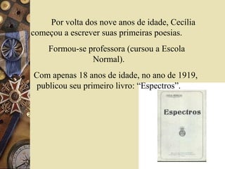 Por volta dos nove anos de idade, Cecília
começou a escrever suas primeiras poesias.
    Formou-se professora (cursou a Escola
               Normal).
Com apenas 18 anos de idade, no ano de 1919,
 publicou seu primeiro livro: “Espectros”.
 