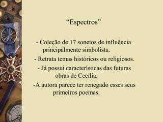 “Espectros”

 - Coleção de 17 sonetos de influência
     principalmente simbolista.
- Retrata temas históricos ou religiosos.
  - Já possui características das futuras
          obras de Cecília.
-A autora parece ter renegado esses seus
         primeiros poemas.
 