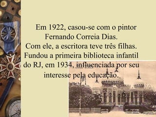 Em 1922, casou-se com o pintor
       Fernando Correia Dias.
 Com ele, a escritora teve três filhas.
Fundou a primeira biblioteca infantil
do RJ, em 1934, influenciada por seu
      interesse pela educação.
 
