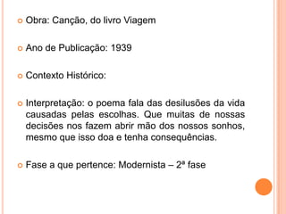  Obra: Canção, do livro Viagem
 Ano de Publicação: 1939
 Contexto Histórico:
 Interpretação: o poema fala das desilusões da vida
causadas pelas escolhas. Que muitas de nossas
decisões nos fazem abrir mão dos nossos sonhos,
mesmo que isso doa e tenha consequências.
 Fase a que pertence: Modernista – 2ª fase
 