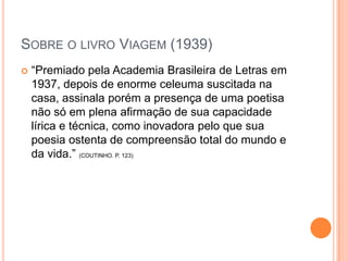 SOBRE O LIVRO VIAGEM (1939)
 “Premiado pela Academia Brasileira de Letras em
1937, depois de enorme celeuma suscitada na
casa, assinala porém a presença de uma poetisa
não só em plena afirmação de sua capacidade
lírica e técnica, como inovadora pelo que sua
poesia ostenta de compreensão total do mundo e
da vida.” (COUTINHO. P. 123)
 
