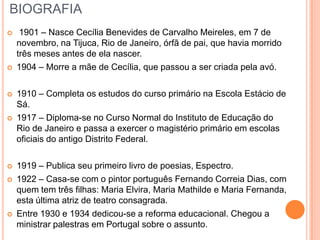 BIOGRAFIA
 1901 – Nasce Cecília Benevides de Carvalho Meireles, em 7 de
novembro, na Tijuca, Rio de Janeiro, órfã de pai, que havia morrido
três meses antes de ela nascer.
 1904 – Morre a mãe de Cecília, que passou a ser criada pela avó.
 1910 – Completa os estudos do curso primário na Escola Estácio de
Sá.
 1917 – Diploma-se no Curso Normal do Instituto de Educação do
Rio de Janeiro e passa a exercer o magistério primário em escolas
oficiais do antigo Distrito Federal.
 1919 – Publica seu primeiro livro de poesias, Espectro.
 1922 – Casa-se com o pintor português Fernando Correia Dias, com
quem tem três filhas: Maria Elvira, Maria Mathilde e Maria Fernanda,
esta última atriz de teatro consagrada.
 Entre 1930 e 1934 dedicou-se a reforma educacional. Chegou a
ministrar palestras em Portugal sobre o assunto.
 