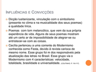  Dicção lusitanizante, vinculação com o simbolismo
(presente no clima e na musicalidade dos seus poemas)
e qualidade lírica.
 Poemas com tom melancólico, que vem da sua própria
experiência de vida. Alguns de seus poemas mostram
até um certo ar de impossibilidade de alegrar-se ou
entristecer-se com as coisas.
 Cecília pertenceu a uma corrente do Modernismo
conhecida como Festa, devido ã revista carioca de
mesmo nome. Esse grupo foi m dos responsáveis pela
atualização das letras no Brasil. Esse grupo via o
Modernismo com 4 características: velocidade,
totalidade, brasilidade e universalidade. (COUTINHO. P. 116-117)
INFLUÊNCIAS E CONVICÇÕES
 