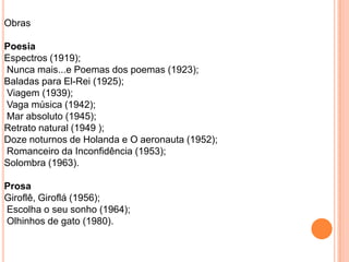 Obras
Poesia
Espectros (1919);
Nunca mais...e Poemas dos poemas (1923);
Baladas para El-Rei (1925);
Viagem (1939);
Vaga música (1942);
Mar absoluto (1945);
Retrato natural (1949 );
Doze noturnos de Holanda e O aeronauta (1952);
Romanceiro da Inconfidência (1953);
Solombra (1963).
Prosa
Giroflê, Giroflá (1956);
Escolha o seu sonho (1964);
Olhinhos de gato (1980).
 
