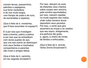 comem larvas, passarinhos,
palmitos e papagaíos;
sua fome verdadeira
é de rios muito largos,
com franjas de prata e de ouro,
de esmeraldas e topázios.
(Que é feito de ti, montanha,
que A face escondes no espaço?)
E é por isso que investigam
toda a brenha, palmo a palmo;
é por isso que se entreolham
com duras pupilas de aço;
que uns aos outros se destroçam
com seus facões e machados:
companheiros e parentes
são rivais e amigos falsos.
(Que é feito de ti, caminho,
em teu segredo enrolado?)
Por isso, descem as aves
de distantes céus intactos
sobre corpos sem socorro,
pela sombra apunhalados;
por isso, nascem capelas
no mudo espanto dos matos,
onde rudes homens duros
depositam seus pecados.
Por isso, o vento que gira
assombra as onças e os veados:
que seu sopro, antigamente,
era perfume tão grato,
e, agora, é cheiro de morte,
de feridos e enforcados...
(Que é feito de ti, remoto
Verbo Divino Encarnado?)
 