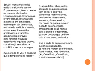 Selvas, montanhas e rios
estão transidos de pasmo.
É que avançam, terra a dentro,
os homens alucinados.
Levam guampas, levam cuias,
levam flechas, levam arcos;
atolam-se em lama negra,
escorregam por penhascos,
morrem de audácia e miséria,
nesse temerário assalto,
ambiciosos e avarentos,
abomináveis e bravos,
para fortuitas riquezas
estendendo inquietos braços,
- os olhos já sem clareza,
- os lábios secos e amargos.
(Que é feito de vós, ó sombras
que o tempo leva de rastos?)
E, atrás deles, filhos, netos,
seguindo os antepassados,
vêm deixar a sua vida,
caindo nos mesmos laços,
perdidos na mesma sede,
teimosos, desesperados,
por minas de prata e de ouro
curtindo destino ingrato,
emaranhando seus nomes
para a glória e o desbarato,
quando, dos perigos de hoje,
outros nascerem, mais altos.
Que a sede de ouro é sem cura,
e, por ela subjugados,
os homens matam-se e morrem,
ficam mortos, mas não fartos.
( Ai, Ouro Preto, Ouro Preto,
e assim foste revelado!)
 