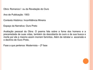Obra: Romance I ou da Revelação do Ouro
Ano de Publicação: 1953
Contexto Histórico: Inconfidência Mineira
Espaço da Narrativa: Ouro Preto
Avaliação pessoal da Obra: O poema fala sobre a fome dos homens e a
precariedade de suas vidas, também da descoberta do ouro e da sua busca e
morte por ele e mesmo assim morrem famintos. Além de retratar a ascensão e
o declínio de Ouro Preto.
Fase a que pertence: Modernista – 2ª fase
 