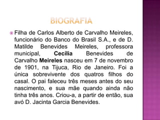  Filha

de Carlos Alberto de Carvalho Meireles,
funcionário do Banco do Brasil S.A., e de D.
Matilde Benevides Meireles, professora
municipal,
Cecília
Benevides
de
Carvalho Meireles nasceu em 7 de novembro
de 1901, na Tijuca, Rio de Janeiro. Foi a
única sobrevivente dos quatros filhos do
casal. O pai faleceu três meses antes do seu
nascimento, e sua mãe quando ainda não
tinha três anos. Criou-a, a partir de então, sua
avó D. Jacinta Garcia Benevides.

 