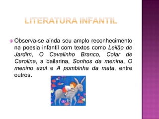  Observa-se

ainda seu amplo reconhecimento
na poesia infantil com textos como Leilão de
Jardim, O Cavalinho Branco, Colar de
Carolina, a bailarina, Sonhos da menina, O
menino azul e A pombinha da mata, entre
outros.

 