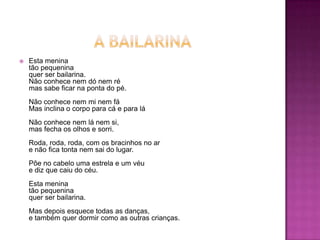 

Esta menina
tão pequenina
quer ser bailarina.
Não conhece nem dó nem ré
mas sabe ficar na ponta do pé.
Não conhece nem mi nem fá
Mas inclina o corpo para cá e para lá

Não conhece nem lá nem si,
mas fecha os olhos e sorri.
Roda, roda, roda, com os bracinhos no ar
e não fica tonta nem sai do lugar.
Põe no cabelo uma estrela e um véu
e diz que caiu do céu.
Esta menina
tão pequenina
quer ser bailarina.
Mas depois esquece todas as danças,
e também quer dormir como as outras crianças.

 
