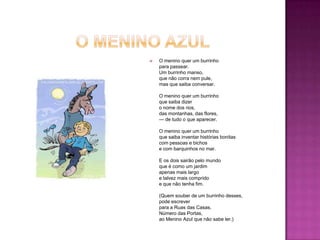 

O menino quer um burrinho
para passear.
Um burrinho manso,
que não corra nem pule,
mas que saiba conversar.
O menino quer um burrinho
que saiba dizer
o nome dos rios,
das montanhas, das flores,
— de tudo o que aparecer.
O menino quer um burrinho
que saiba inventar histórias bonitas
com pessoas e bichos
e com barquinhos no mar.
E os dois sairão pelo mundo
que é como um jardim
apenas mais largo
e talvez mais comprido
e que não tenha fim.
(Quem souber de um burrinho desses,
pode escrever
para a Ruas das Casas,
Número das Portas,
ao Menino Azul que não sabe ler.)

 