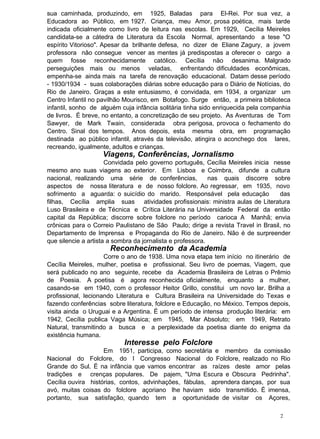 sua caminhada, produzindo, em 1925, Baladas para El-Rei. Por sua vez, a
Educadora ao Público, em 1927. Criança, meu Amor, prosa poética, mais tarde
indicada oficialmente como livro de leitura nas escolas. Em 1929, Cecília Meireles
candidata-se a cátedra de Literatura da Escola Normal, apresentando a tese "O
espírito Vitorioso". Apesar da brilhante defesa, no dizer de Eliane Zagury, a jovem
professora não consegue vencer as mentes já predispostas a oferecer o cargo a
quem fosse reconhecidamente católico. Cecília não desanima. Malgrado
perseguições mais ou menos veladas, enfrentando dificuldades econômicas,
empenha-se ainda mais na tarefa de renovação educacional. Datam desse período
- 1930/1934 - suas colaborações diárias sobre educação para o Diário de Notícias, do
Rio de Janeiro. Graças a este entusiasmo, é convidada, em 1934, a organizar um
Centro Infantil no pavilhão Mourisco, em Botafogo. Surge então, a primeira biblioteca
infantil, sonho de alguém cuja infância solitária tinha sido enriquecida pela companhia
de livros. É breve, no entanto, a concretização de seu projeto. As Aventuras de Tom
Sawyer, de Mark Twain, considerada obra perigosa, provoca o fechamento do
Centro. Sinal dos tempos. Anos depois, esta mesma obra, em programação
destinada ao público infantil, através da televisão, atingira o aconchego dos lares,
recreando, igualmente, adultos e crianças.
Viagens, Conferências, Jornalismo
Convidada pelo governo português, Cecília Meireles inicia nesse
mesmo ano suas viagens ao exterior. Em Lisboa e Coimbra, difunde a cultura
nacional, realizando uma série de conferências, nas quais discorre sobre
aspectos de nossa literatura e de nosso folclore. Ao regressar, em 1935, novo
sofrimento a aguarda: o suicídio do marido. Responsável pela educação das
filhas, Cecília amplia suas atividades profissionais: ministra aulas de Literatura
Luso Brasileira e de Técnica e Crítica Literária na Universidade Federal da então
capital da República; discorre sobre folclore no período carioca A Manhã; envia
crônicas para o Correio Paulistano de São Paulo; dirige a revista Travel in Brasil, no
Departamento de Imprensa e Propaganda do Rio de Janeiro. Não é de surpreender
que silencie a artista a sombra da jornalista e professora.
Reconhecimento da Academia
Corre o ano de 1938. Uma nova etapa tem início no itinerário de
Cecília Meireles, mulher, poetisa e profissional. Seu livro de poemas, Viagem, que
será publicado no ano seguinte, recebe da Academia Brasileira de Letras o Prêmio
de Poesia. A poetisa é agora reconhecida oficialmente, enquanto a mulher,
casando-se em 1940, com o professor Heitor Grillo, constitui um novo lar. Brilha a
profissional, lecionando Literatura e Cultura Brasileira na Universidade do Texas e
fazendo conferências sobre literatura, folclore e Educação, no México. Tempos depois,
visita ainda o Uruguai e a Argentina. É um período de intensa produção literária: em
1942, Cecília publica Vaga Música; em 1945, Mar Absoluto; em 1949, Retrato
Natural, transmitindo a busca e a perplexidade da poetisa diante do enigma da
existência humana.
Interesse pelo Folclore
Em 1951, participa, como secretária e membro da comissão
Nacional do Folclore, do I Congresso Nacional do Folclore, realizado no Rio
Grande do Sul. É na infância que vamos encontrar as raízes deste amor pelas
tradições e crenças populares. De pajem, "Uma Escura e Obscura Pedrinha".
Cecília ouvira histórias, contos, advinhações, fábulas, aprendera danças, por sua
avó, muitas coisas do folclore açoriano lhe haviam sido transmitido. É imensa,
portanto, sua satisfação, quando tem a oportunidade de visitar os Açores,
2
 