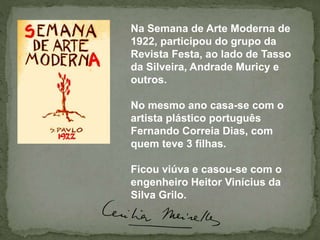 Na Semana de Arte Moderna de
1922, participou do grupo da
Revista Festa, ao lado de Tasso
da Silveira, Andrade Muricy e
outros.
No mesmo ano casa-se com o
artista plástico português
Fernando Correia Dias, com
quem teve 3 filhas.
Ficou viúva e casou-se com o
engenheiro Heitor Vinícius da
Silva Grilo.
 