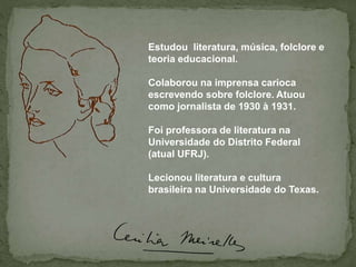 Estudou literatura, música, folclore e
teoria educacional.
Colaborou na imprensa carioca
escrevendo sobre folclore. Atuou
como jornalista de 1930 à 1931.
Foi professora de literatura na
Universidade do Distrito Federal
(atual UFRJ).
Lecionou literatura e cultura
brasileira na Universidade do Texas.
 