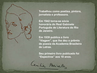 Trabalhou como poetisa, pintora,
jornalista e professora.
Em 1942 torna-se sócia
honorária do Real Gabinete
Português de Literatura do Rio
de Janeiro.
Em 1939 publica o livro
“Viagem”, que lhe deu o prêmio
de poesia da Academia Brasileira
de Letras.
Seu primeiro livro publicado foi
“Espectros” aos 18 anos.
 