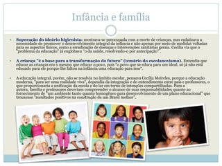 Infância e família

   Superação do ideário higienista: mostrava-se preocupada com a morte de crianças, mas enfatizava a
    necessidade de promover o desenvolvimento integral da infância e não apenas por meio de medidas voltadas
    para os aspectos físicos, como a erradicação de doenças e intervenções sanitárias gerais. Cecília via que o
    "problema da educação" já englobava "o da saúde, resolvendo-o por antecipação" .

   A criança "é a base para a transformação do futuro” (temário do escolanovismo). Entendia que
    educar as crianças era o mesmo que educar o povo, pois "o povo que se educa para um ideal, só já não está
    educado para ele porque lhe faltou na infância uma educação para isso―.

   A educação integral, porém, não se resolvia no âmbito escolar, pensava Cecília Meireles, porque a educação
    moderna, "para ser uma realidade viva", dependia da integração e do entendimento entre pais e professores, o
    que proporcionaria a unificação da escola e do lar em torno de intenções compartilhadas. Para a
    autora, família e professores deveriam compreender o alcance de suas responsabilidades quanto ao
    fornecimento de "um ambiente tanto quanto homogêneo para desenvolvimento de um plano educacional" que
    trouxesse "resultados positivos na construção de um Brasil melhor‖.
 