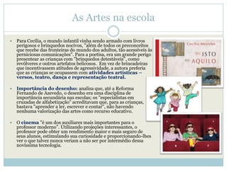As Artes na escola

   Para Cecília, o mundo infantil vinha sendo armado com livros
    perigosos e brinquedos nocivos, "além de todos os preconceitos
    que recebe das fronteiras do mundo dos adultos, tão acessíveis às
    perniciosas comunicações". Para a poetisa, era um grande perigo
    presentear as crianças com "brinquedos detestáveis", como
    revólveres e outros artefatos belicosos. Em vez de brincadeiras
    que incentivassem atitudes de agressividade, a autora preferia
    que as crianças se ocupassem com atividades artísticas –
    versos, teatro, dança e representação teatral.

   Importância do desenho: analisa que, até a Reforma
    Fernando de Azevedo, o desenho era uma disciplina de
    importância secundária nas escolas; os "especialistas em
    cruzadas de alfabetização" acreditavam que, para as crianças,
    bastava "aprender a ler, escrever e contar", não havendo
    nenhuma valorização das artes como recurso educativo.

   O cinema "é um dos auxiliares mais importantes para o
    professor moderno". Utilizando projeções interessantes, o
    professor pode obter um rendimento maior e mais seguro de
    seus alunos, estimulando sua curiosidade e proporcionando-lhes
    ver o que talvez nunca veriam a não ser por intermédio dessa
    novíssima tecnologia.
 