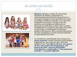 As Artes na escola

     Música: aborda a criação da Associação
      Brasileira de Música, mostrando-se
      entusiasmada pela iniciativa de promover a
      educação musical do povo brasileiro por meio
      de audições públicas, gratuitas, em concertos
      realizados em praças e escolas. Para ela,
      amúsica exerce poderosa influência na
      formação do indivíduo, sendo o fator estético
      indispensável à moderna orientação do ensino,
      no que tange à constituição da estrutura
      psíquica das pessoas. Mas a poetisa discordava
      dos que concebiam o ensino musical limitado
      ao aprendizado de hinos.

     Ao incentivar a participação das crianças em
      peças teatrais, mesmo atuando como simples
      expectadoras, em artigo de 1931, Meireles
      enfatizou que "um pouco de cor, um pouco
      de luz, um pouco de movimento, um
      pouco de som" trazem felicidade,
      entusiasmo e animação a "esse pequeno
      mundo", o mundo infantil.
 